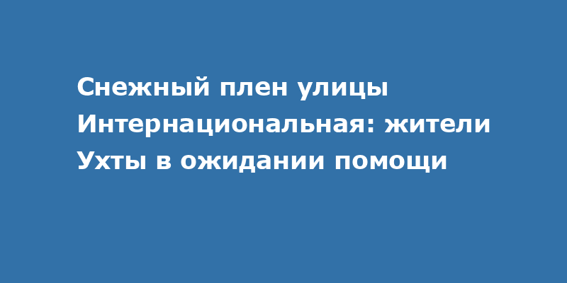 Снежный плен улицы Интернациональная: жители Ухты в ожидании помощи